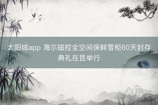 太阳城app 海尔磁控全空间保鲜雪柜60天封存典礼在昆举行