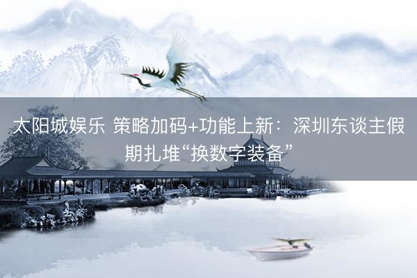 太阳城娱乐 策略加码+功能上新：深圳东谈主假期扎堆“换数字装备”